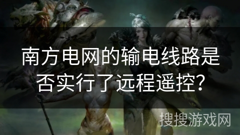 南方电网的输电线路是否实行了远程遥控? 南方电网的输电线路是否实行了远程遥控?