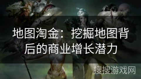地图淘金：挖掘地图背后的商业增长潜力
