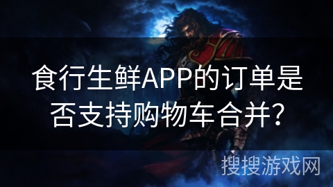 食行生鲜APP的订单是否支持购物车合并？