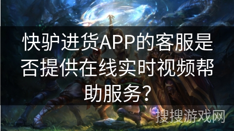 快驴进货APP的客服是否提供在线实时视频帮助服务？