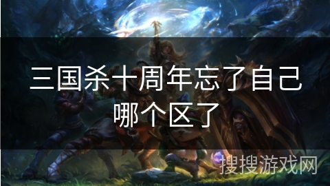 三国杀十周年忘了自己哪个区了 三国杀十周年忘了自己哪个区了