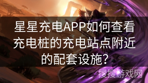 星星充电APP如何查看充电桩的充电站点附近的配套设施？