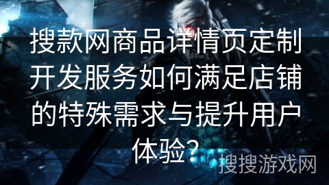 搜款网商品详情页定制开发服务如何满足店铺的特殊需求与提升用户体验？
