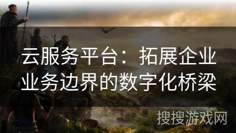 云服务平台：拓展企业业务边界的数字化桥梁