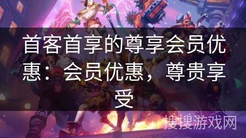 首客首享的尊享会员优惠：会员优惠，尊贵享受