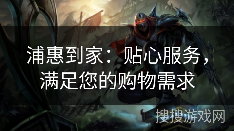 浦惠到家:贴心服务,满足您的购物需求 浦惠到家:贴心服务,满足您的购物需求