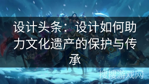 设计头条:设计如何助力文化遗产的保护与传承 设计头条:设计如何助力文化遗产的保护与传承