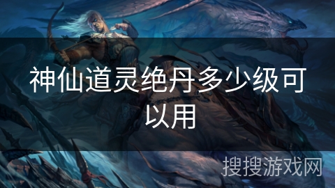 神仙道灵绝丹多少级可以用 神仙道灵绝丹多少级可以用