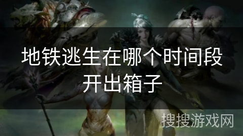 地铁逃生在哪个时间段开出箱子 地铁逃生在哪个时间段开出箱子