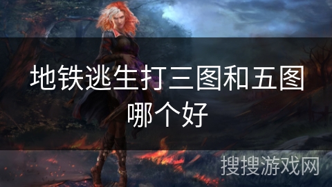 地铁逃生打三图和五图哪个好 地铁逃生打三图和五图哪个好