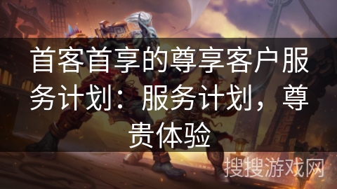 首客首享的尊享客户服务计划:服务计划,尊贵体验 首客首享的尊享客户服务计划:服务计划,尊贵体验