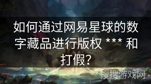 如何通过网易星球的数字藏品进行版权 *** 和打假? 如何通过网易星球的数字藏品进行版权 *** 和打假?