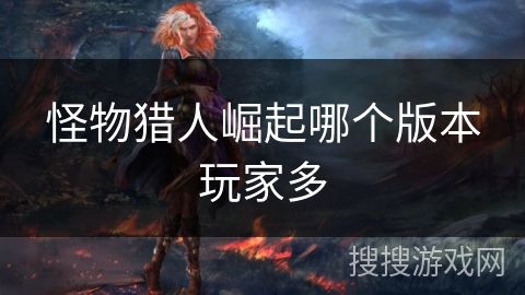 怪物猎人崛起哪个版本玩家多 怪物猎人崛起哪个版本玩家多