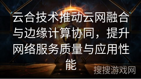 云合技术推动云网融合与边缘计算协同,提升网络服务质量与应用性能 云合技术推动云网融合与边缘计算协同,提升网络服务质量与应用性能