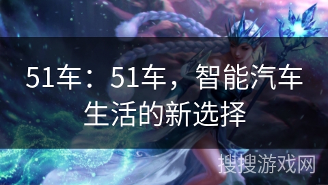 51车:51车,智能汽车生活的新选择 51车:51车,智能汽车生活的新选择