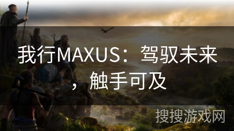 我行MAXUS:驾驭未来,触手可及 我行MAXUS:驾驭未来,触手可及