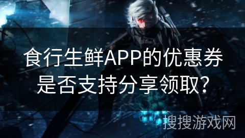 食行生鲜APP的优惠券是否支持分享领取？