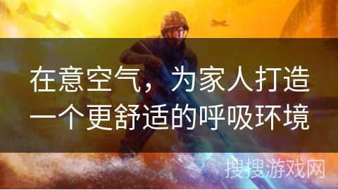 在意空气，为家人打造一个更舒适的呼吸环境