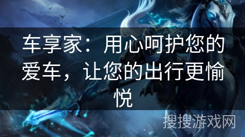 车享家:用心呵护您的爱车,让您的出行更愉悦 车享家:用心呵护您的爱车,让您的出行更愉悦