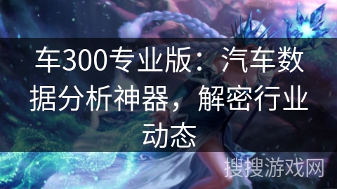车300专业版:汽车数据分析神器,解密行业动态 车300专业版:汽车数据分析神器,解密行业动态