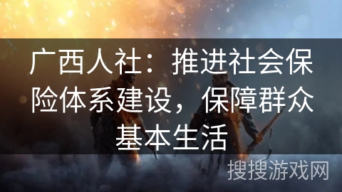 广西人社:推进社会保险体系建设,保障群众基本生活 广西人社:推进社会保险体系建设,保障群众基本生活