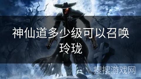 神仙道多少级可以召唤玲珑 神仙道多少级可以召唤玲珑
