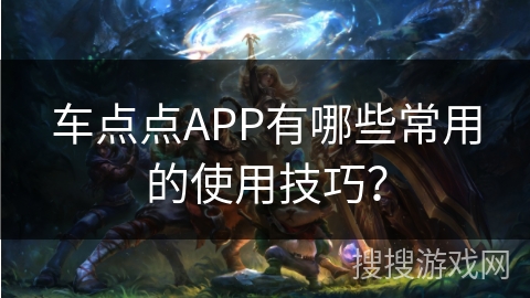 车点点APP有哪些常用的使用技巧? 车点点APP有哪些常用的使用技巧?