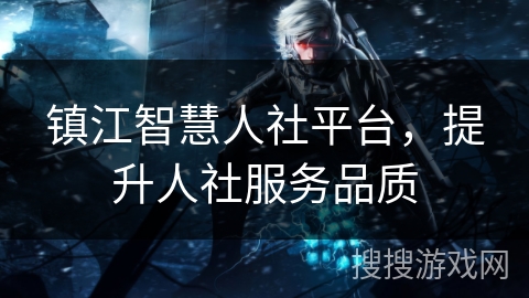 镇江智慧人社平台,提升人社服务品质 镇江智慧人社平台,提升人社服务品质