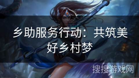 乡助服务行动:共筑美好乡村梦 乡助服务行动:共筑美好乡村梦