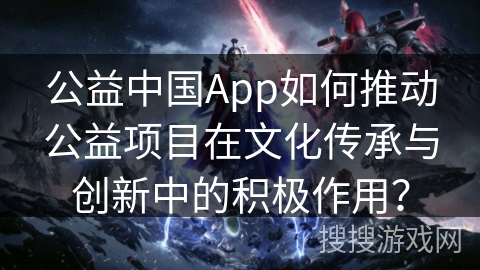 公益中国App如何推动公益项目在文化传承与创新中的积极作用？