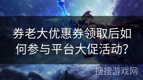 券老大优惠券领取后如何参与平台大促活动? 券老大优惠券领取后如何参与平台大促活动?