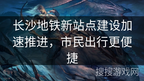 长沙地铁新站点建设加速推进，市民出行更便捷