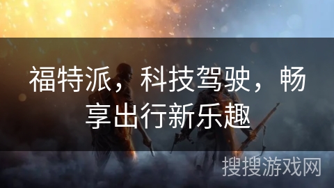 福特派，科技驾驶，畅享出行新乐趣