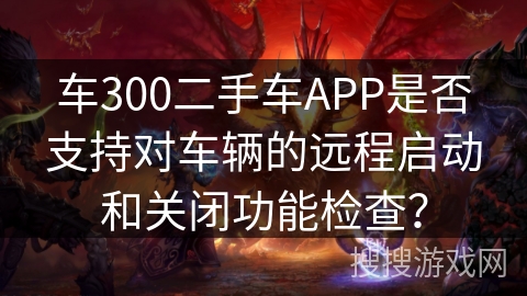 车300二手车APP是否支持对车辆的远程启动和关闭功能检查？