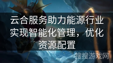 云合服务助力能源行业实现智能化管理，优化资源配置