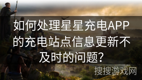 如何处理星星充电APP的充电站点信息更新不及时的问题？
