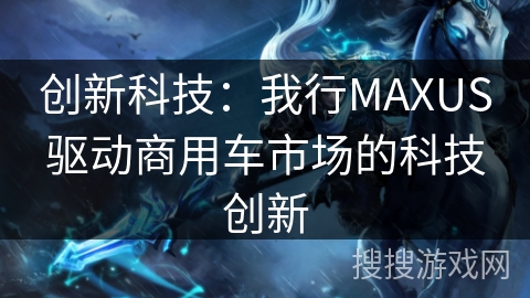 创新科技：我行MAXUS驱动商用车市场的科技创新