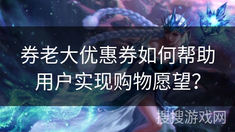 券老大优惠券如何帮助用户实现购物愿望？