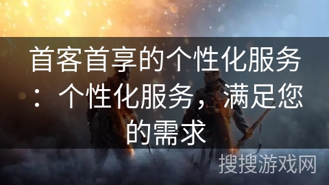 首客首享的个性化服务：个性化服务，满足您的需求