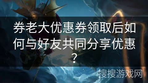 券老大优惠券领取后如何与好友共同分享优惠？