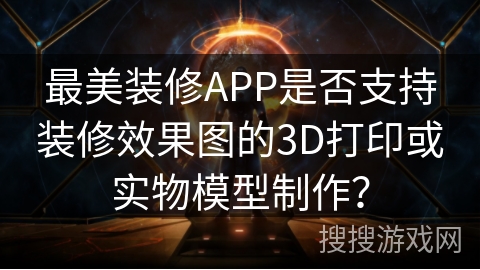 最美装修APP是否支持装修效果图的3D打印或实物模型制作？