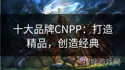 十大品牌CNPP：打造精品，创造经典