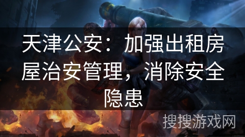 天津公安：加强出租房屋治安管理，消除安全隐患