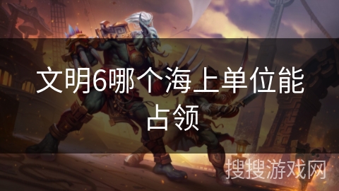 文明6哪个海上单位能占领 文明6哪个海上单位能占领