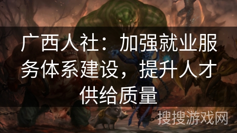 广西人社：加强就业服务体系建设，提升人才供给质量