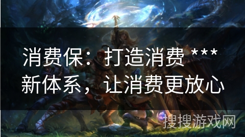 消费保：打造消费 *** 新体系，让消费更放心