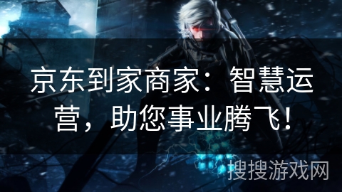 京东到家商家：智慧运营，助您事业腾飞！