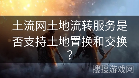 土流网土地流转服务是否支持土地置换和交换？