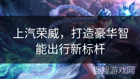 上汽荣威，打造豪华智能出行新标杆