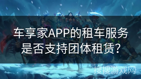 车享家APP的租车服务是否支持团体租赁? 车享家APP的租车服务是否支持团体租赁?
